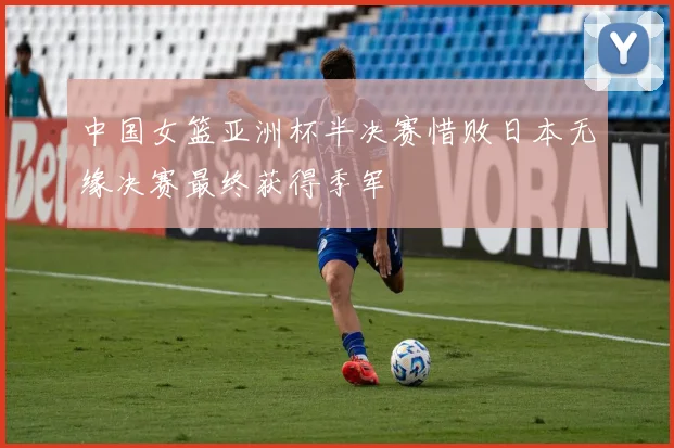 中国女篮亚洲杯半决赛惜败日本无缘决赛最终获得季军