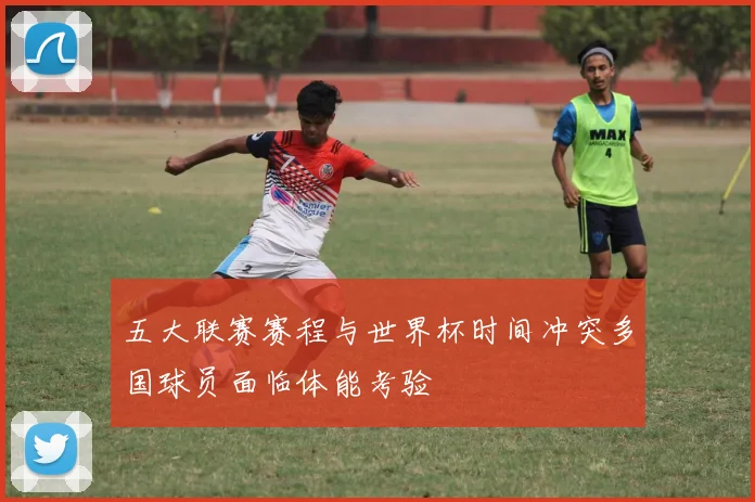 五大联赛赛程与世界杯时间冲突多国球员面临体能考验