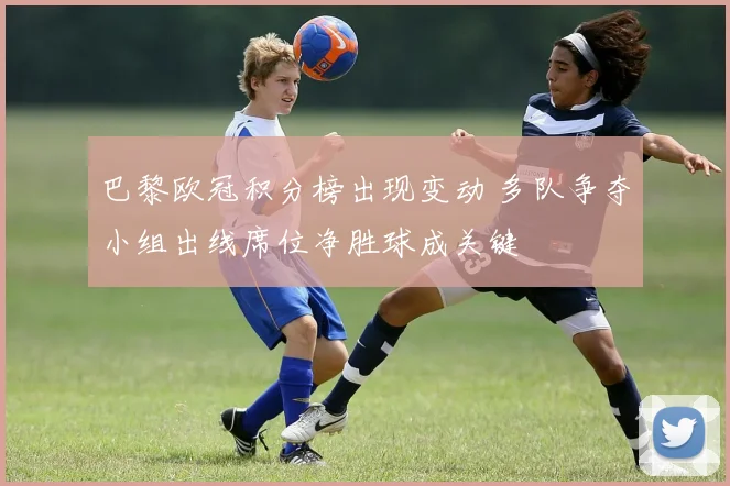 巴黎欧冠积分榜出现变动 多队争夺小组出线席位净胜球成关键