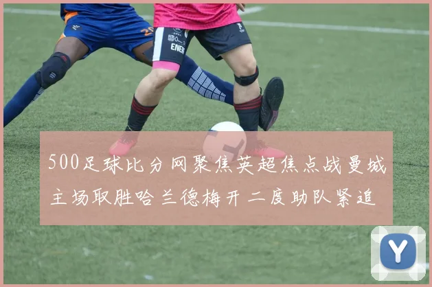 500足球比分网聚焦英超焦点战曼城主场取胜哈兰德梅开二度助队紧追榜首