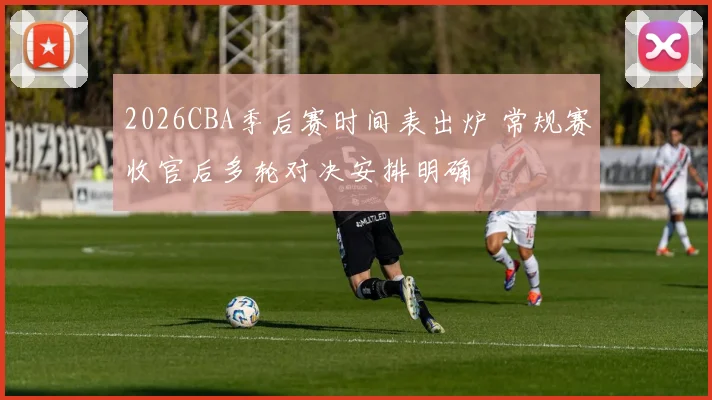 2026CBA季后赛时间表出炉 常规赛收官后多轮对决安排明确