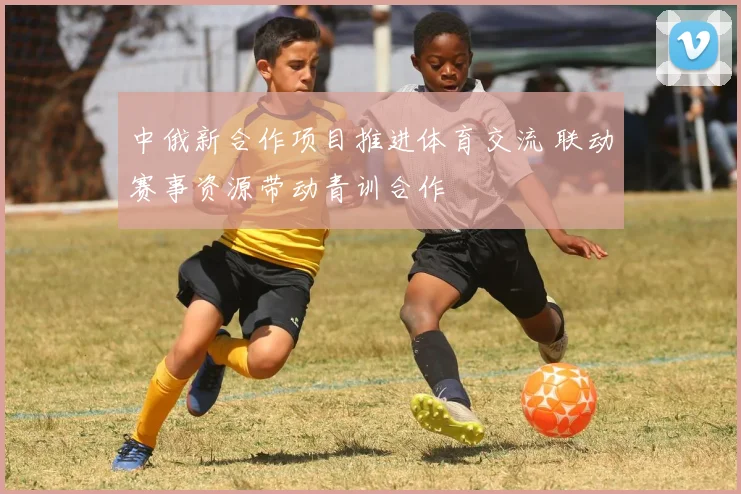 中俄新合作项目推进体育交流 联动赛事资源带动青训合作