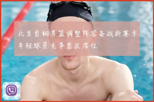 北京首钢男篮调整阵容备战新赛季年轻球员竞争首发席位