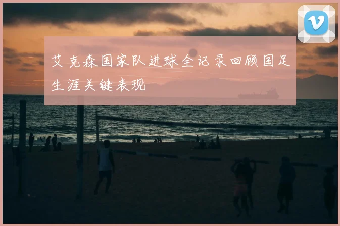 艾克森国家队进球全记录回顾国足生涯关键表现