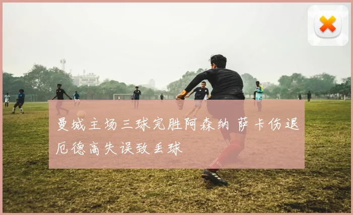 曼城主场三球完胜阿森纳 萨卡伤退厄德高失误致丢球