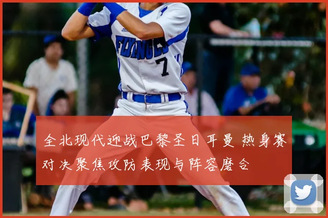 全北现代迎战巴黎圣日耳曼 热身赛对决聚焦攻防表现与阵容磨合