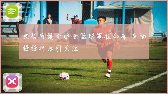 央视直播全运会篮球赛程公布 多场强强对话引关注