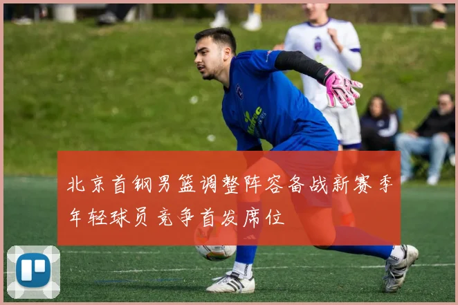 北京首钢男篮调整阵容备战新赛季年轻球员竞争首发席位
