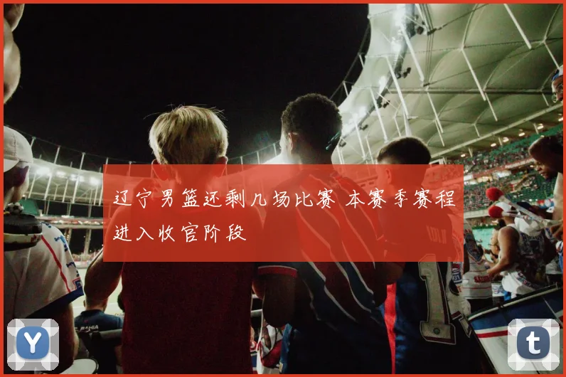 辽宁男篮还剩几场比赛 本赛季赛程进入收官阶段