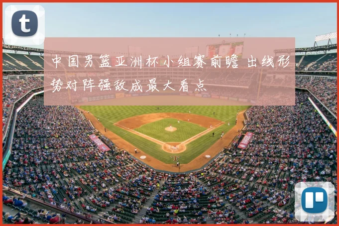 中国男篮亚洲杯小组赛前瞻 出线形势对阵强敌成最大看点