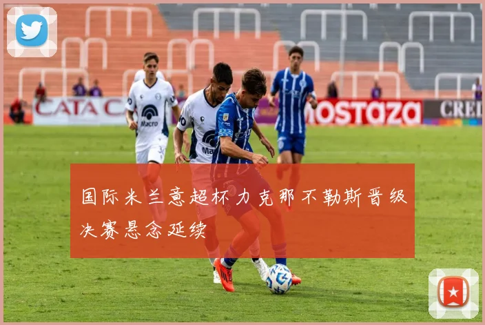 国际米兰意超杯力克那不勒斯晋级决赛悬念延续