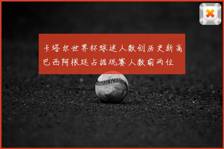 卡塔尔世界杯球迷人数创历史新高巴西阿根廷占据观赛人数前两位