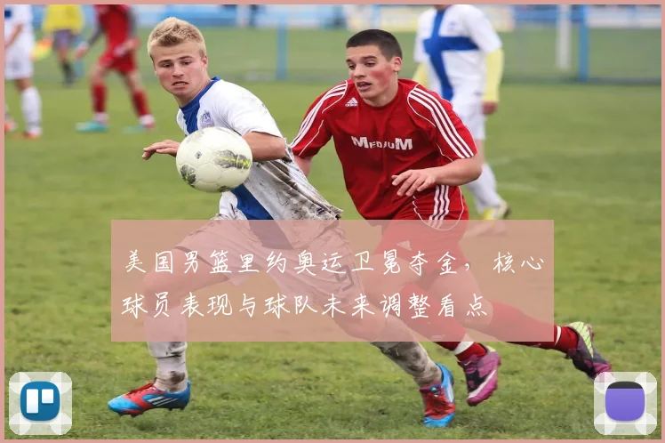 美国男篮里约奥运卫冕夺金，核心球员表现与球队未来调整看点