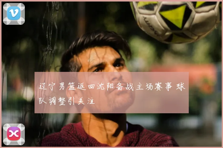 辽宁男篮返回沈阳备战主场赛事 球队调整引关注