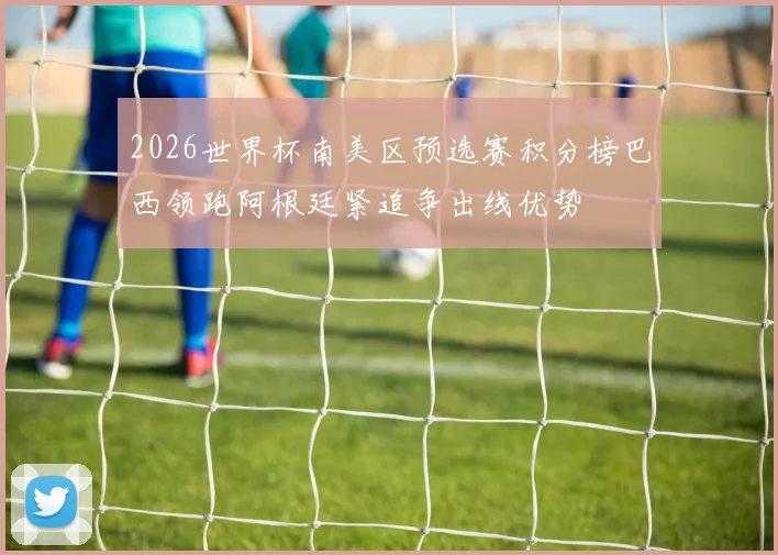 2026世界杯南美区预选赛积分榜巴西领跑阿根廷紧追争出线优势