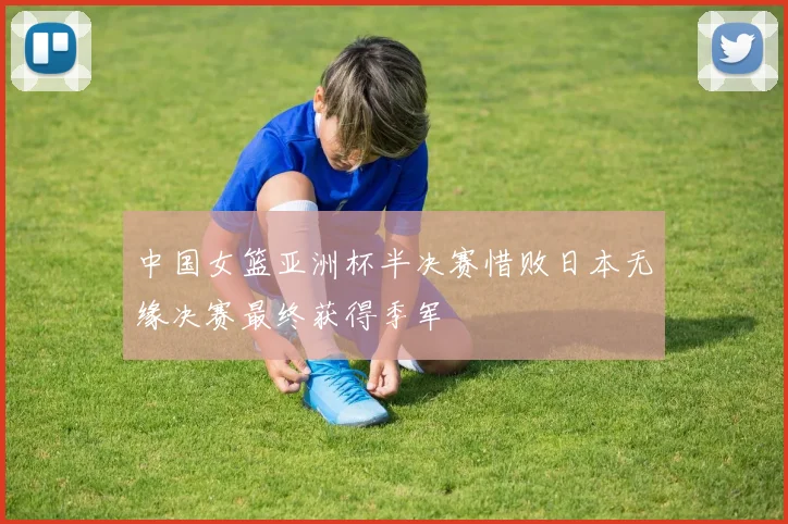 中国女篮亚洲杯半决赛惜败日本无缘决赛最终获得季军