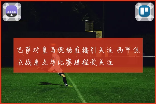 巴萨对皇马现场直播引关注 西甲焦点战看点与比赛进程受关注