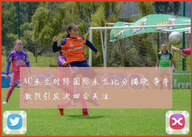 AC米兰对阵国际米兰比分揭晓 争夺激烈引发次回合关注