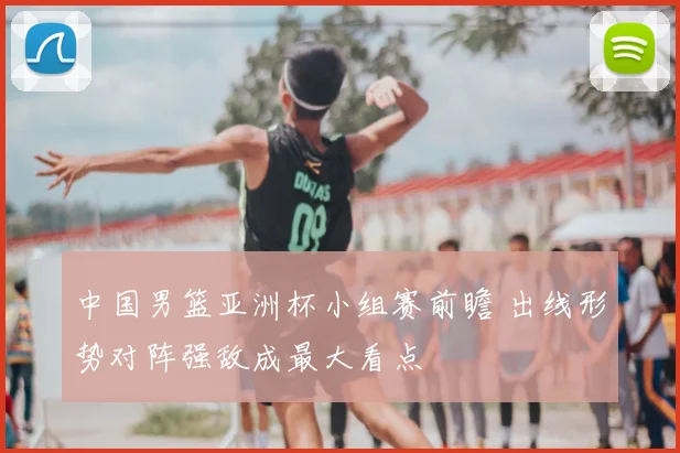 中国男篮亚洲杯小组赛前瞻 出线形势对阵强敌成最大看点