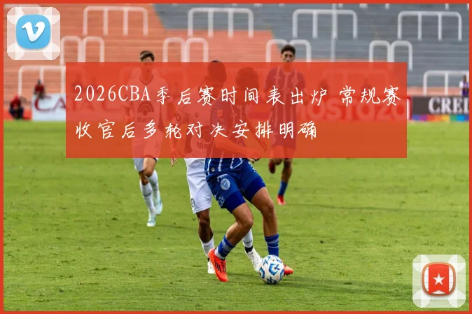 2026CBA季后赛时间表出炉 常规赛收官后多轮对决安排明确