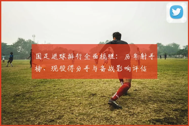 国足进球排行全面梳理：历年射手榜、现役得分手与备战影响评估