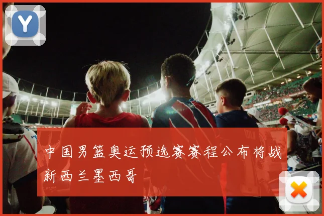 中国男篮奥运预选赛赛程公布将战新西兰墨西哥