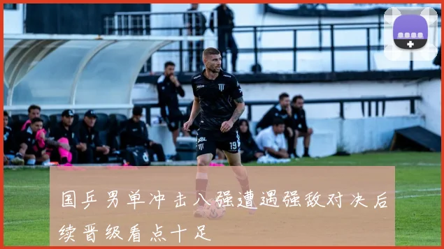 国乒男单冲击八强遭遇强敌对决后续晋级看点十足