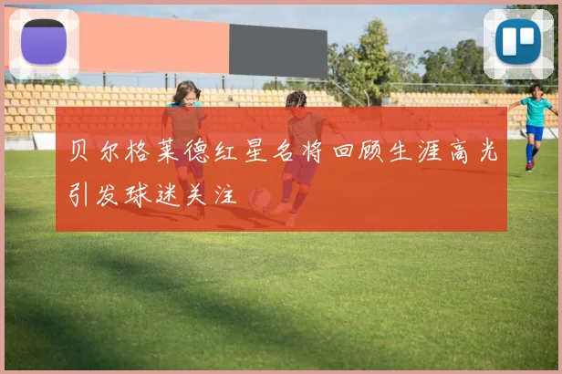 贝尔格莱德红星名将回顾生涯高光引发球迷关注