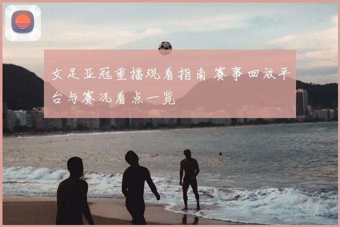 女足亚冠重播观看指南 赛事回放平台与赛况看点一览