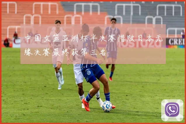 中国女篮亚洲杯半决赛惜败日本无缘决赛最终获第三名