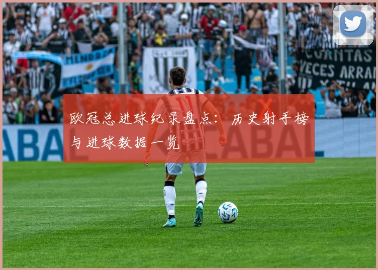 欧冠总进球纪录盘点：历史射手榜与进球数据一览