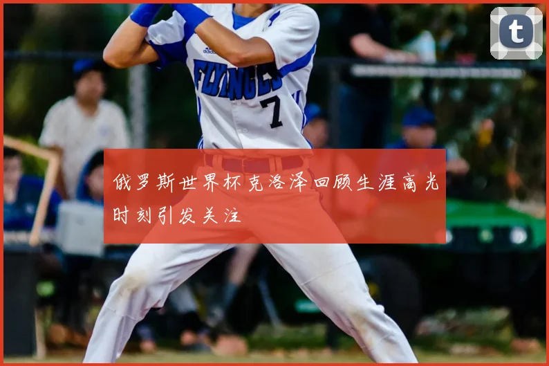 俄罗斯世界杯克洛泽回顾生涯高光时刻引发关注