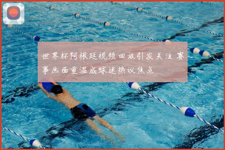 世界杯阿根廷视频回放引发关注 赛事画面重温成球迷热议焦点