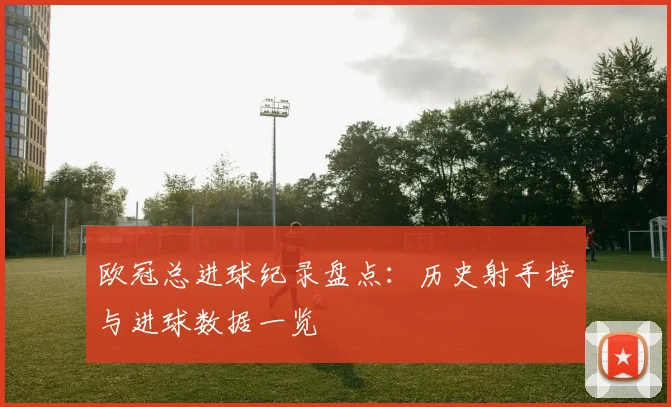 欧冠总进球纪录盘点:历史射手榜与进球数据一览