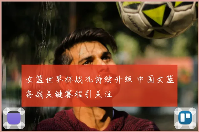 女篮世界杯战况持续升级 中国女篮备战关键赛程引关注