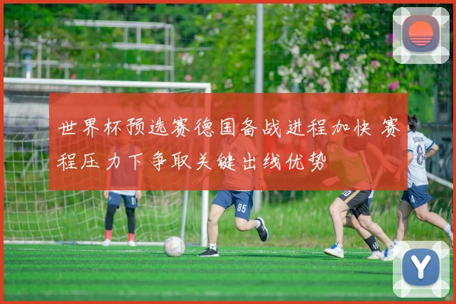 世界杯预选赛德国备战进程加快 赛程压力下争取关键出线优势