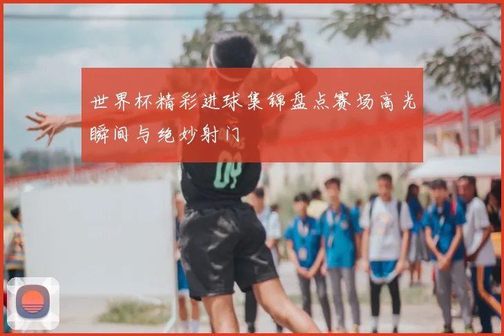世界杯精彩进球集锦盘点赛场高光瞬间与绝妙射门
