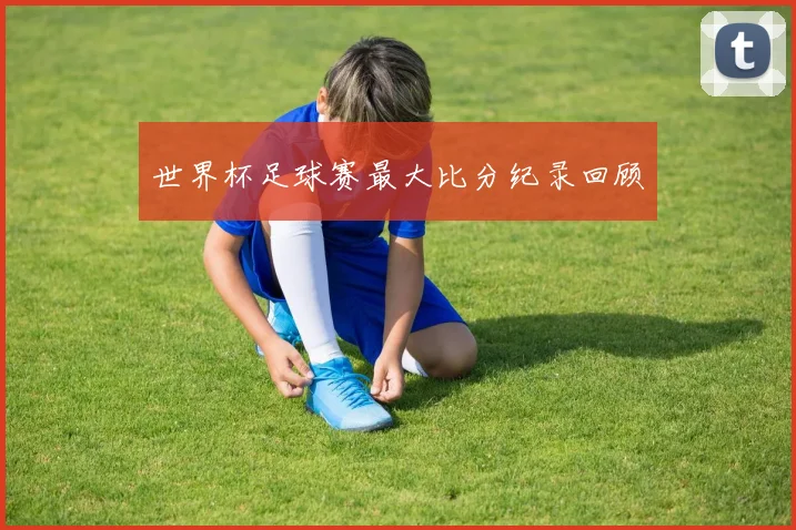 世界杯足球赛最大比分纪录回顾