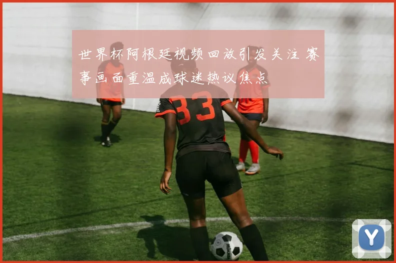 世界杯阿根廷视频回放引发关注 赛事画面重温成球迷热议焦点
