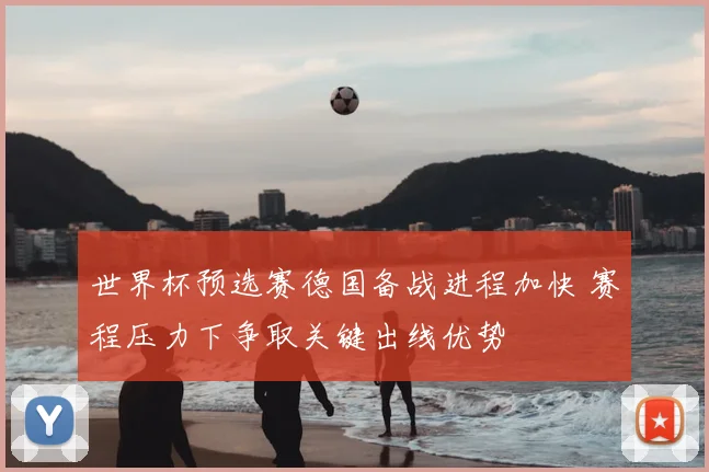 世界杯预选赛德国备战进程加快 赛程压力下争取关键出线优势